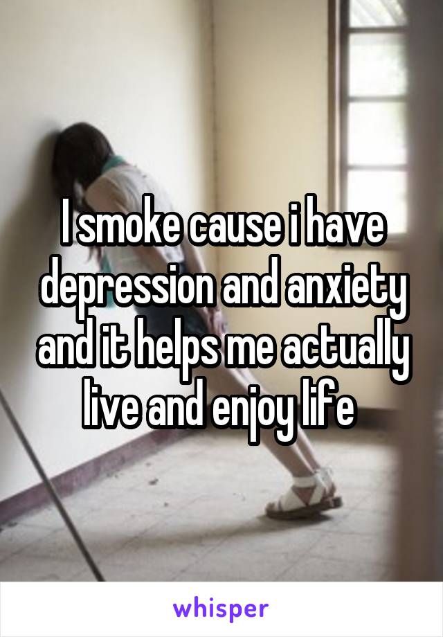 I smoke cause i have depression and anxiety and it helps me actually live and enjoy life 