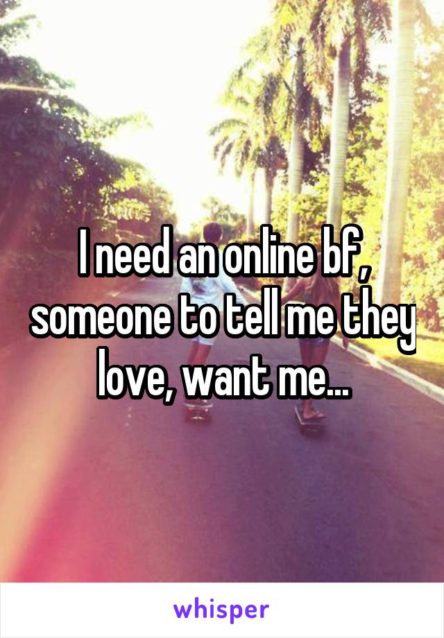 I need an online bf, someone to tell me they love, want me...