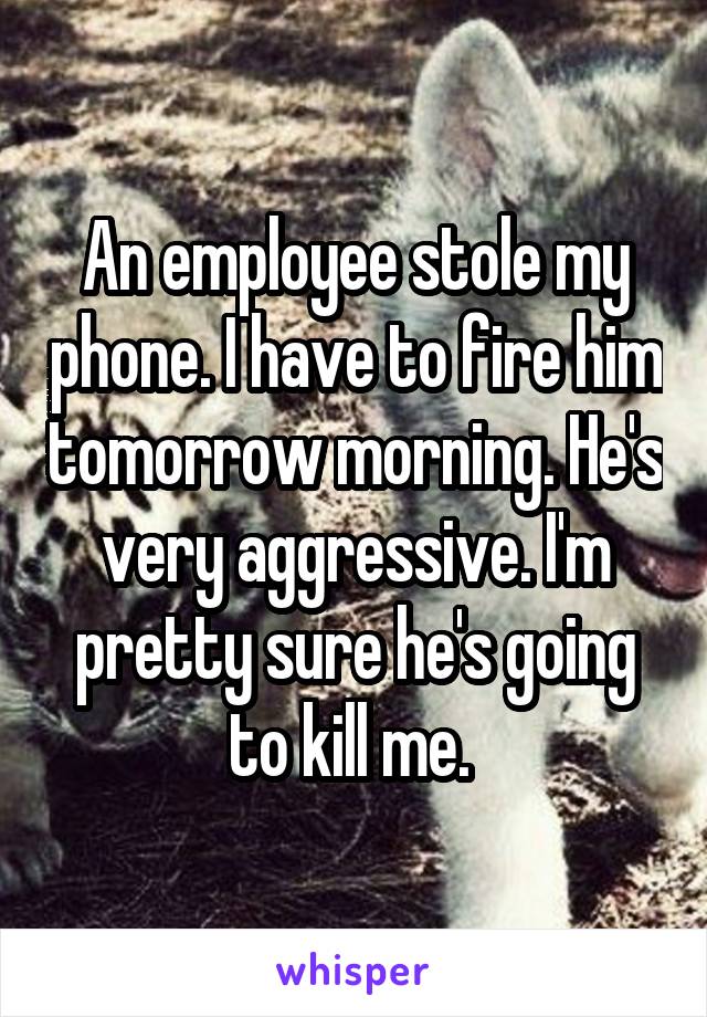 An employee stole my phone. I have to fire him tomorrow morning. He's very aggressive. I'm pretty sure he's going to kill me. 