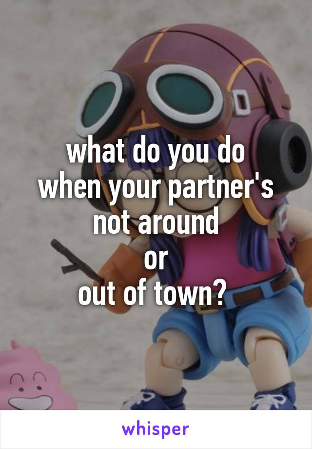 what do you do
when your partner's
not around
or
out of town? 