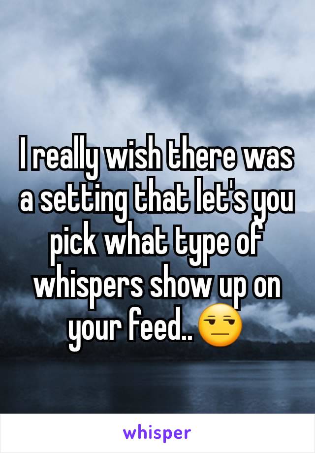 I really wish there was a setting that let's you pick what type of whispers show up on your feed..😒
