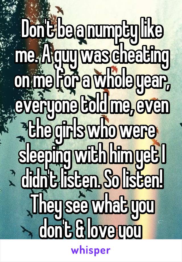 Don't be a numpty like me. A guy was cheating on me for a whole year, everyone told me, even the girls who were sleeping with him yet I didn't listen. So listen! They see what you don't & love you 