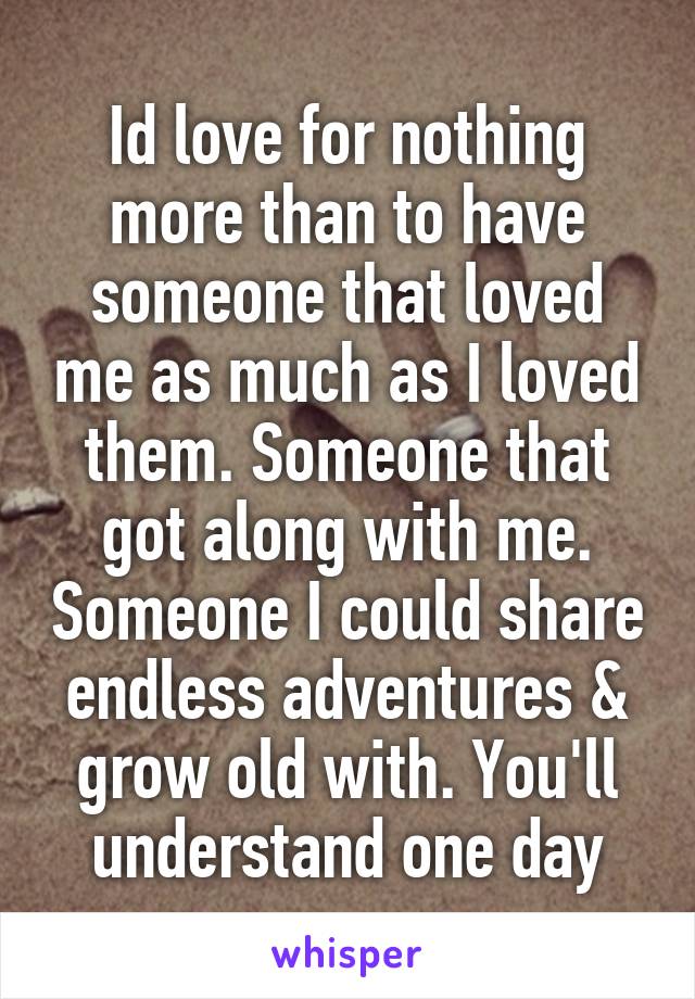 Id love for nothing more than to have someone that loved me as much as I loved them. Someone that got along with me. Someone I could share endless adventures & grow old with. You'll understand one day