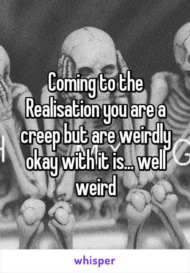 Coming to the Realisation you are a creep but are weirdly okay with it is... well weird