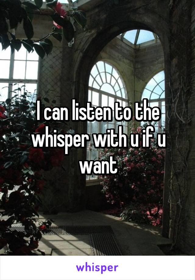 I can listen to the whisper with u if u want