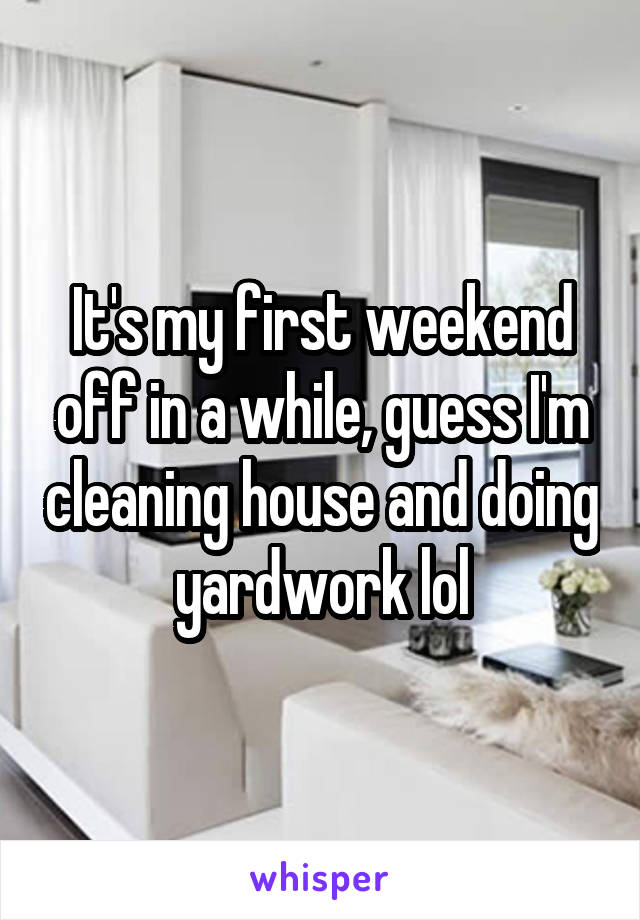 It's my first weekend off in a while, guess I'm cleaning house and doing yardwork lol