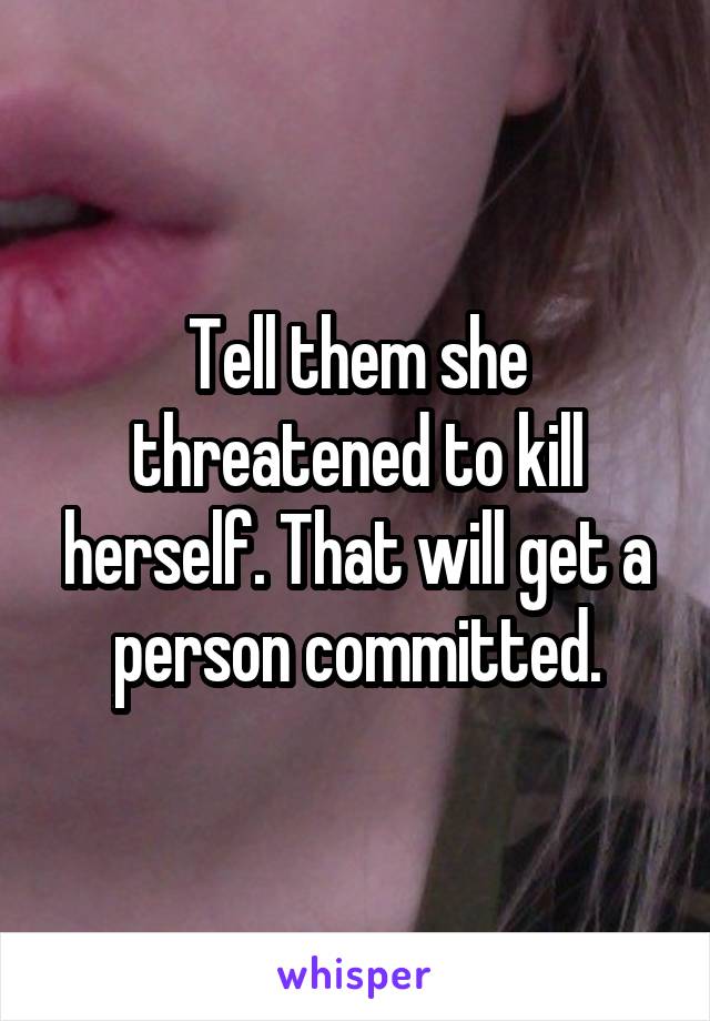 Tell them she threatened to kill herself. That will get a person committed.