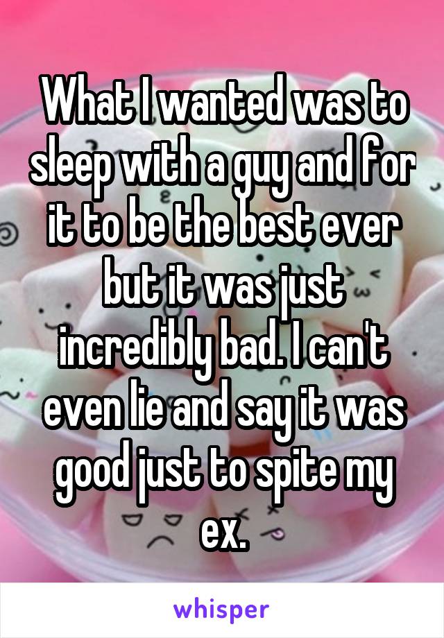 What I wanted was to sleep with a guy and for it to be the best ever but it was just incredibly bad. I can't even lie and say it was good just to spite my ex.