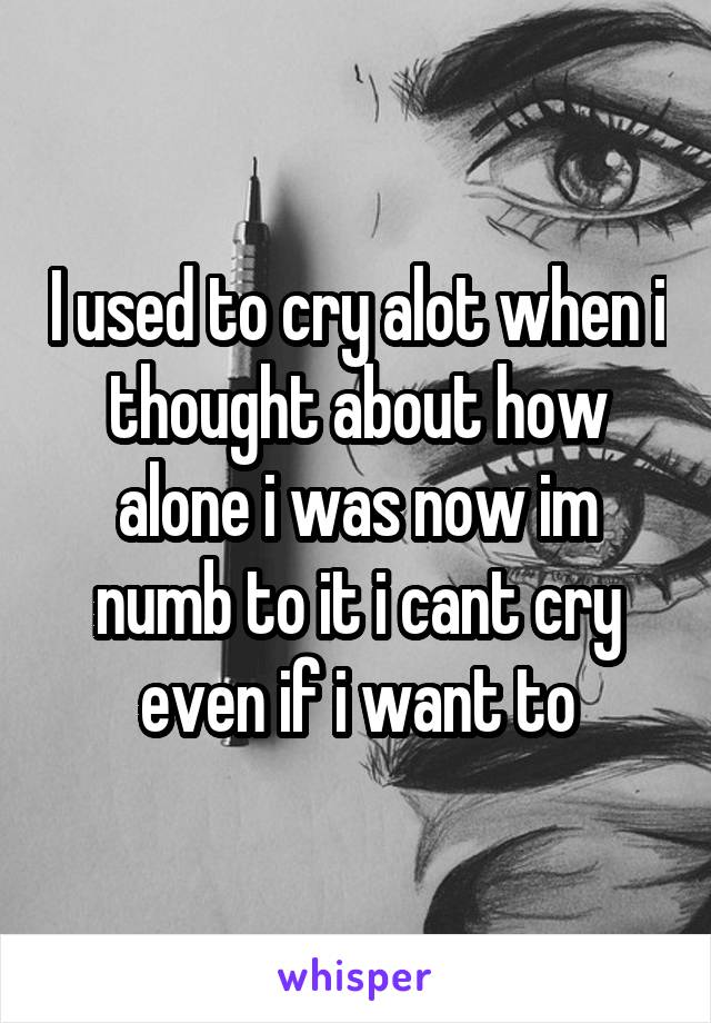 I used to cry alot when i thought about how alone i was now im numb to it i cant cry even if i want to