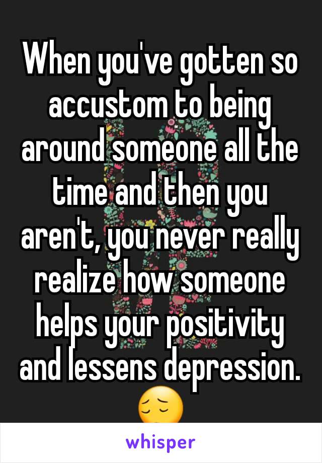 When you've gotten so accustom to being around someone all the time and then you aren't, you never really realize how someone helps your positivity and lessens depression.😔