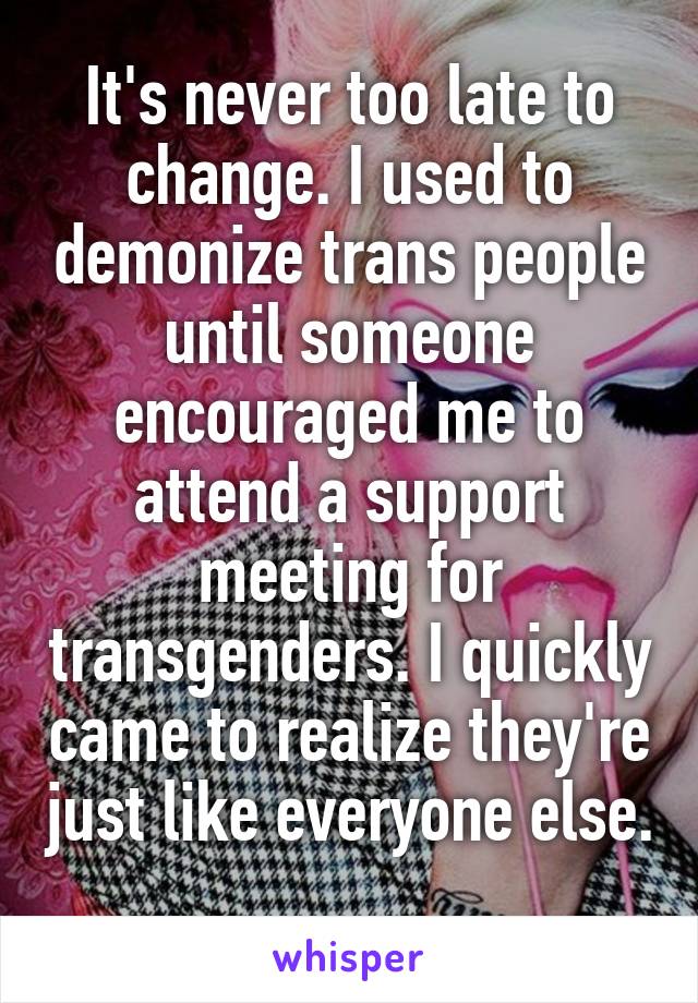 It's never too late to change. I used to demonize trans people until someone encouraged me to attend a support meeting for transgenders. I quickly came to realize they're just like everyone else. 