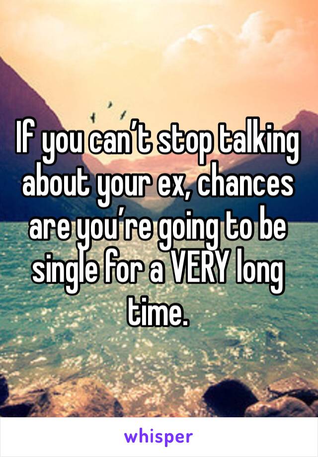If you can’t stop talking about your ex, chances are you’re going to be single for a VERY long time.