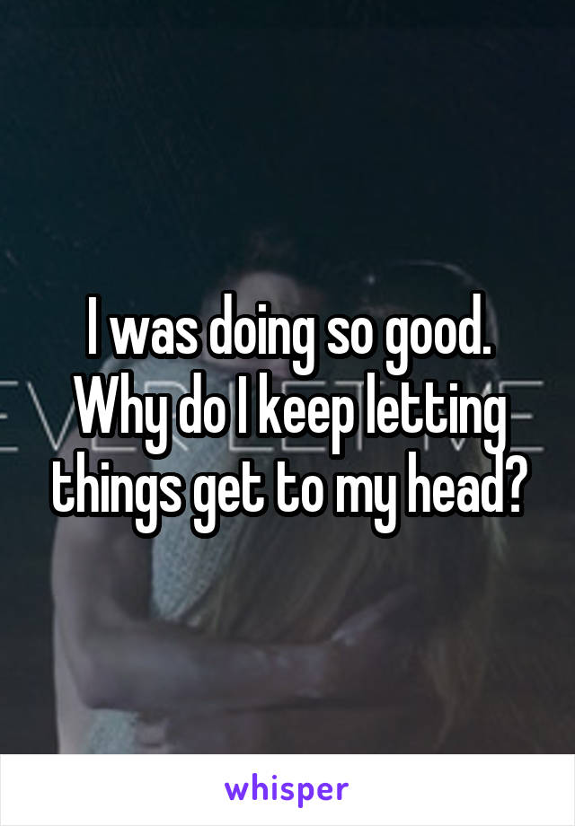 I was doing so good. Why do I keep letting things get to my head?