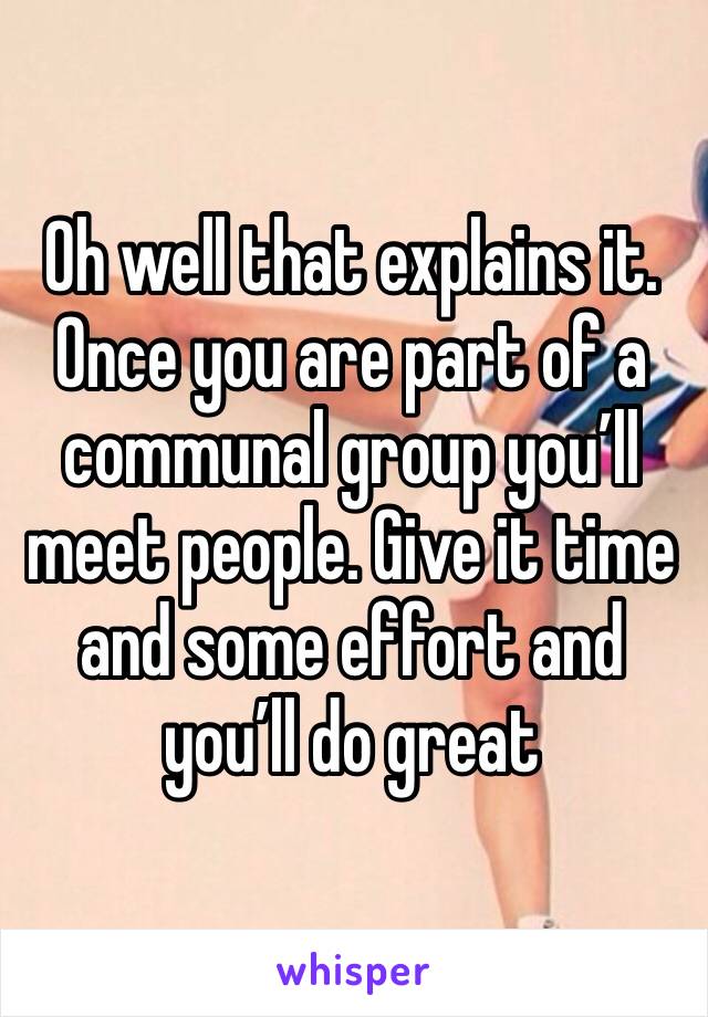 Oh well that explains it. Once you are part of a communal group you’ll meet people. Give it time and some effort and you’ll do great