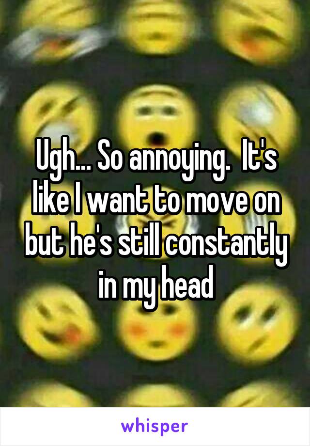 Ugh... So annoying.  It's like I want to move on but he's still constantly in my head