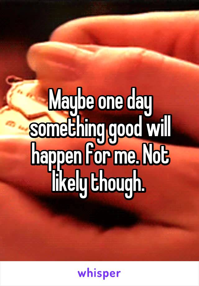 Maybe one day something good will happen for me. Not likely though. 