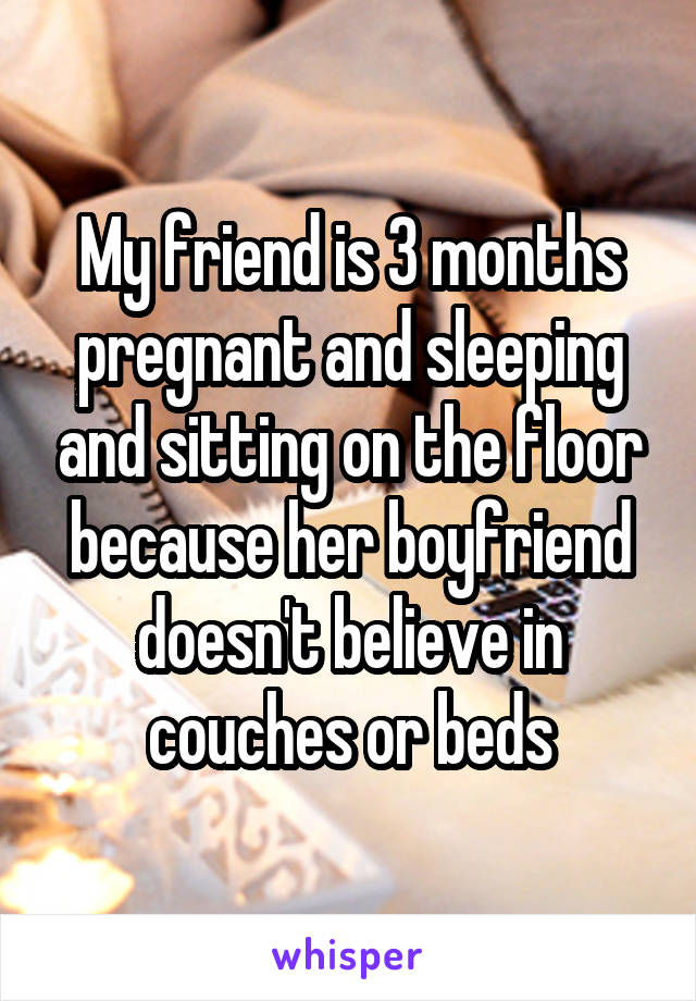 My friend is 3 months pregnant and sleeping and sitting on the floor because her boyfriend doesn't believe in couches or beds