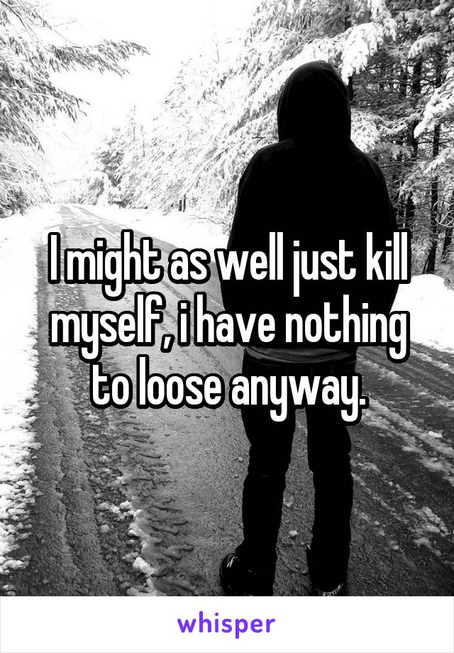I might as well just kill myself, i have nothing to loose anyway.
