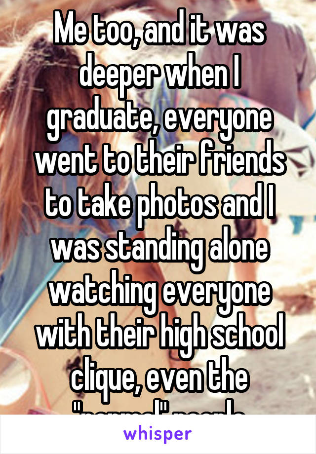 Me too, and it was deeper when I graduate, everyone went to their friends to take photos and I was standing alone watching everyone with their high school clique, even the "normal" people