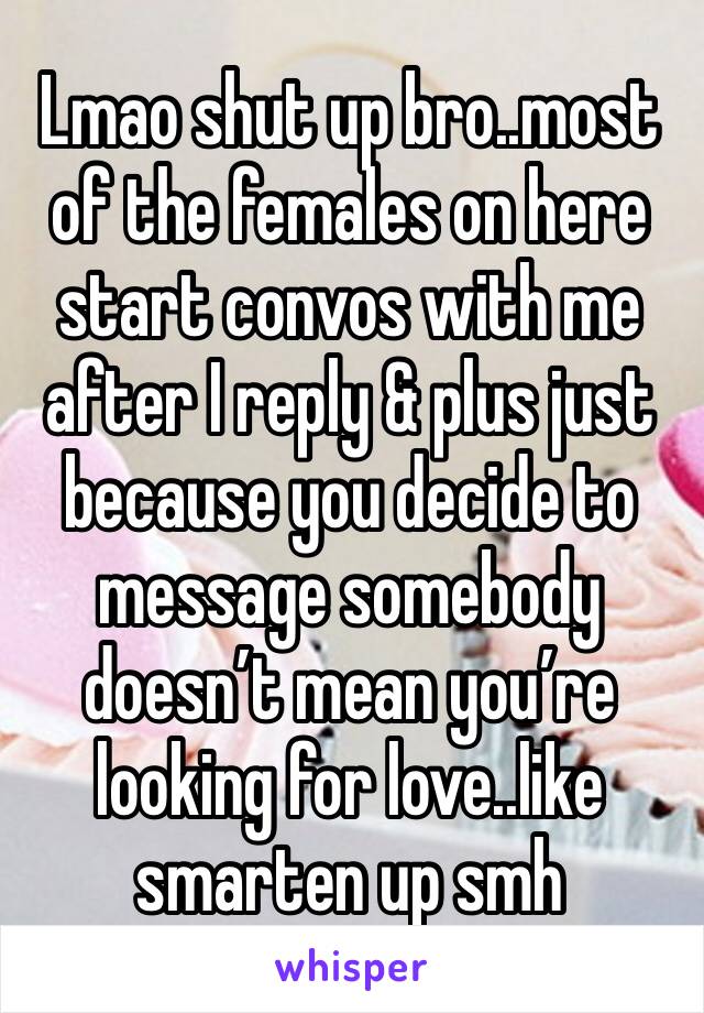 Lmao shut up bro..most of the females on here start convos with me after I reply & plus just because you decide to message somebody doesn’t mean you’re looking for love..like smarten up smh 