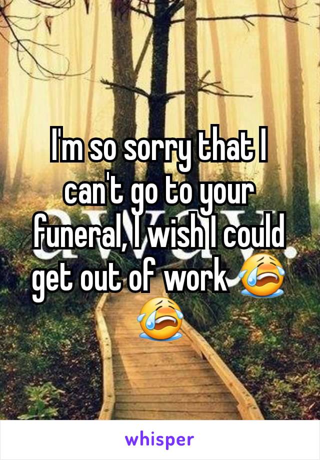 I'm so sorry that I can't go to your funeral, I wish I could get out of work 😭😭