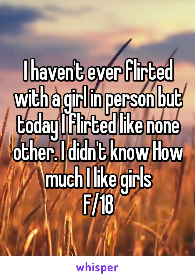I haven't ever flirted with a girl in person but today I flirted like none other. I didn't know How much I like girls
F/18