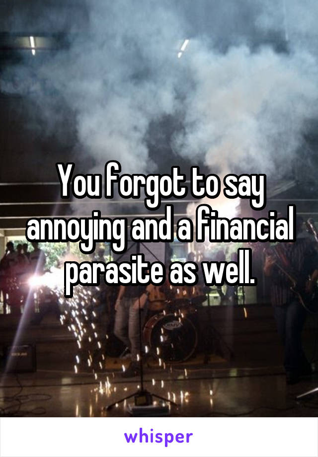 You forgot to say annoying and a financial parasite as well.