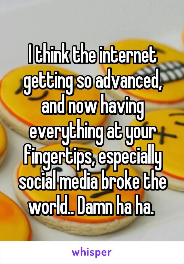 I think the internet getting so advanced, and now having everything at your fingertips, especially social media broke the world.. Damn ha ha. 