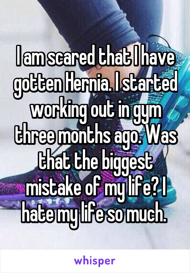 I am scared that I have gotten Hernia. I started working out in gym three months ago. Was that the biggest mistake of my life? I hate my life so much. 