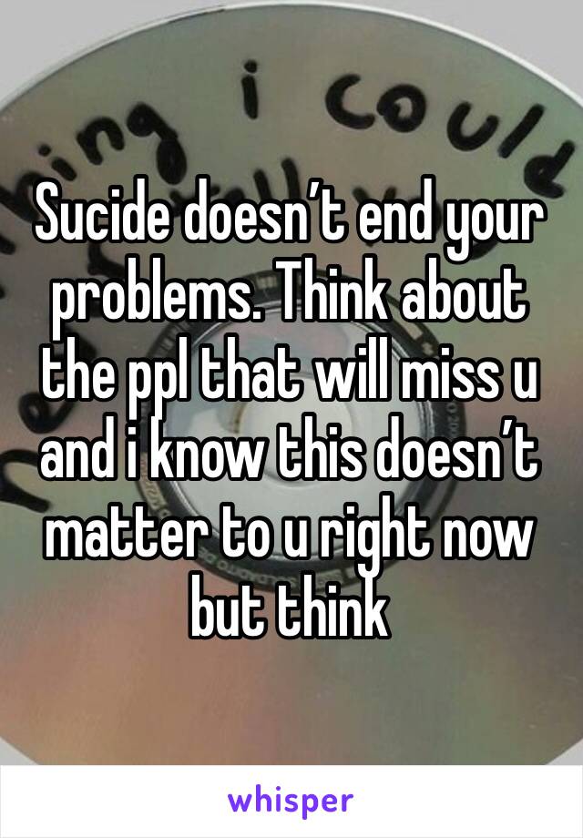 Sucide doesn’t end your problems. Think about the ppl that will miss u and i know this doesn’t matter to u right now but think 