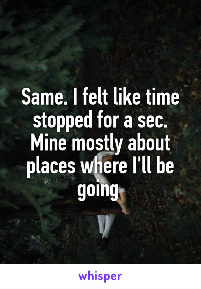 Same. I felt like time stopped for a sec. Mine mostly about places where I'll be going 