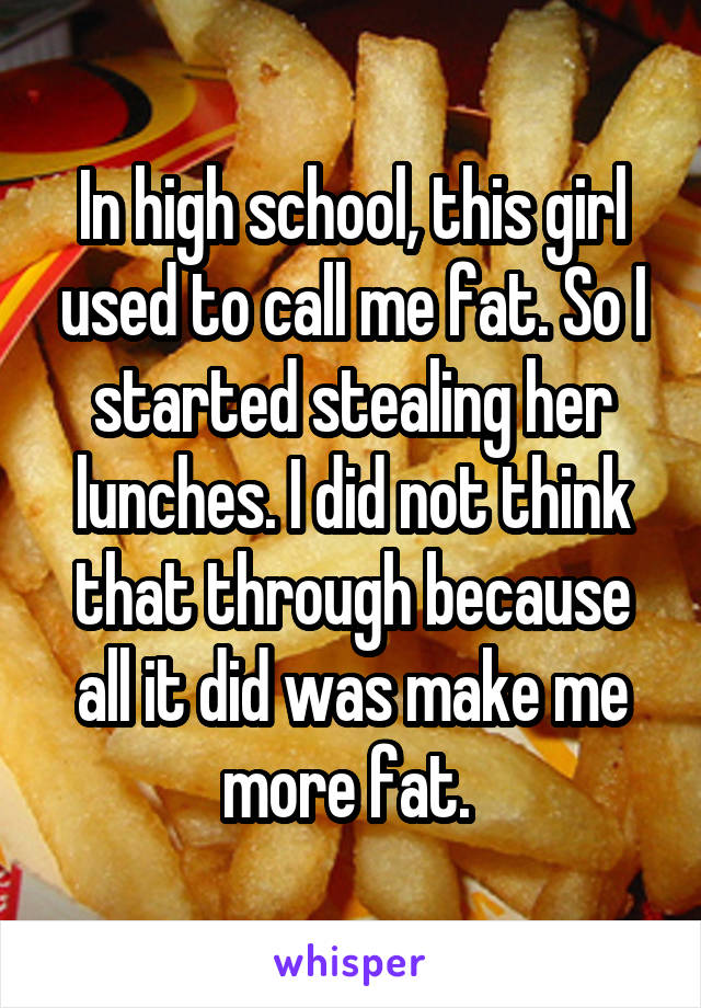 In high school, this girl used to call me fat. So I started stealing her lunches. I did not think that through because all it did was make me more fat. 