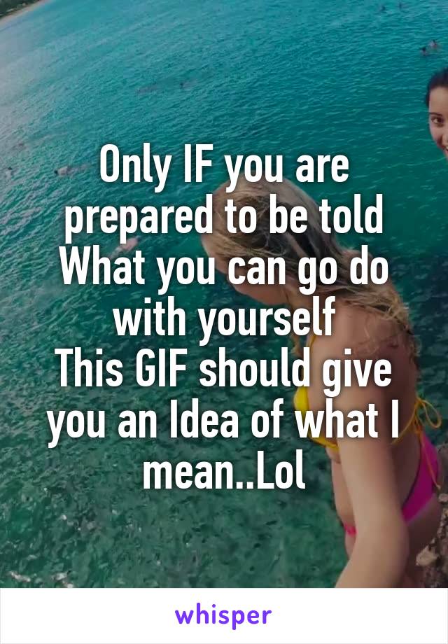 Only IF you are prepared to be told What you can go do with yourself
This GIF should give you an Idea of what I mean..Lol