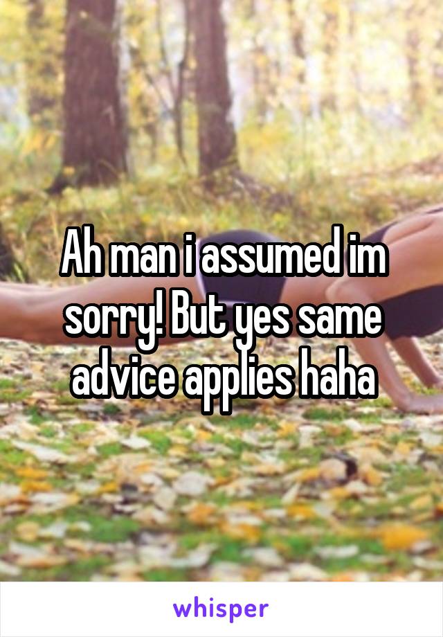 Ah man i assumed im sorry! But yes same advice applies haha
