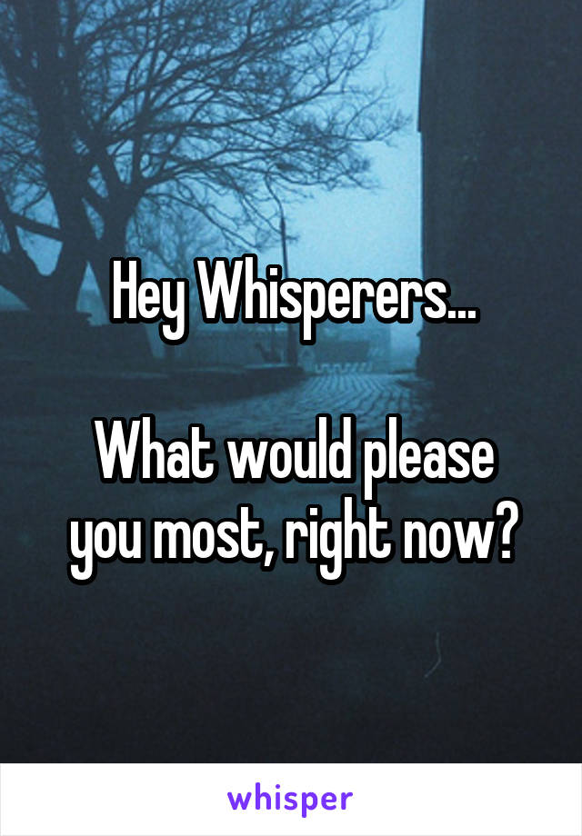 Hey Whisperers...

What would please you most, right now?