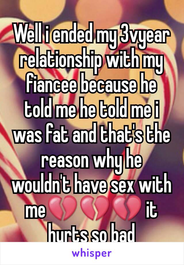 Well i ended my 3vyear relationship with my fiancee because he told me he told me i was fat and that's the reason why he wouldn't have sex with me💔💔💔 it hurts so bad