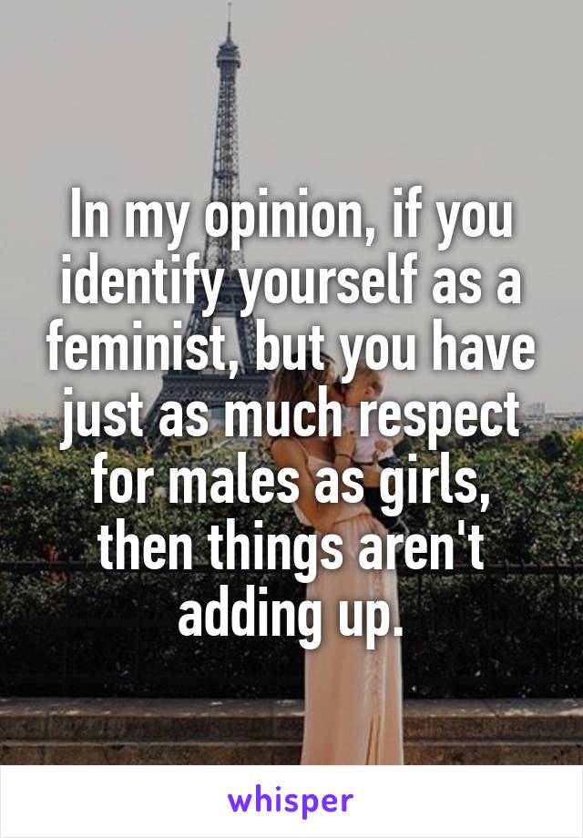 In my opinion, if you identify yourself as a feminist, but you have just as much respect for males as girls, then things aren't adding up.