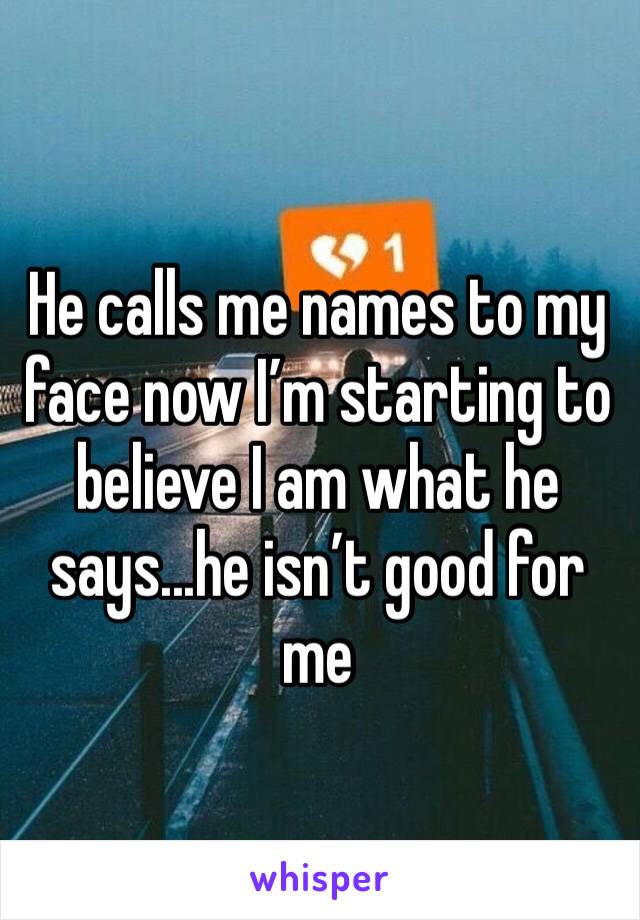 He calls me names to my face now I’m starting to believe I am what he says...he isn’t good for me 