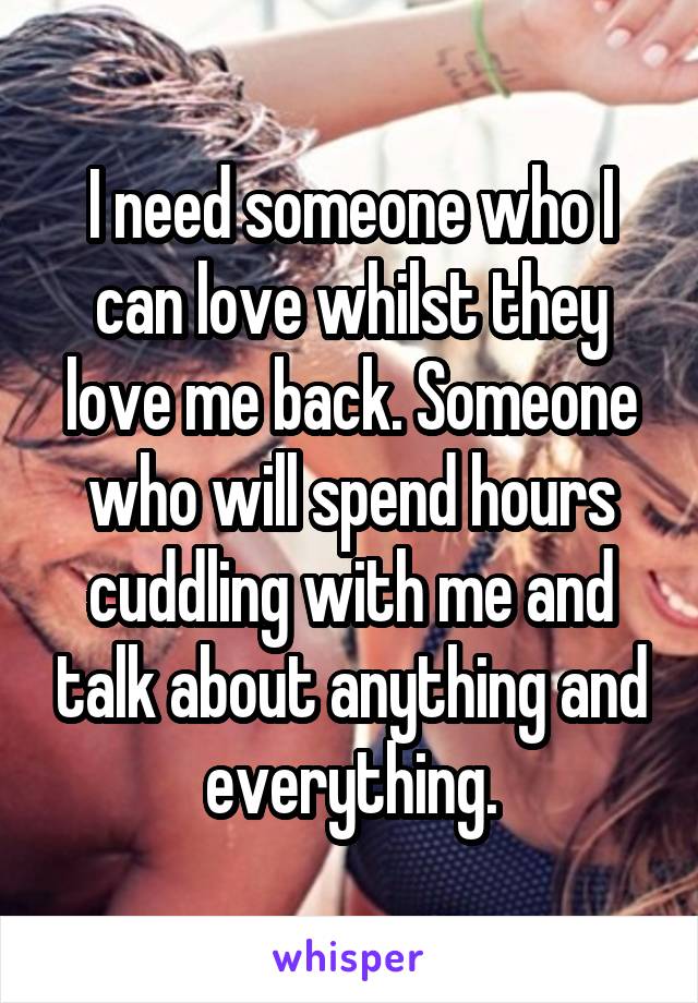 I need someone who I can love whilst they love me back. Someone who will spend hours cuddling with me and talk about anything and everything.