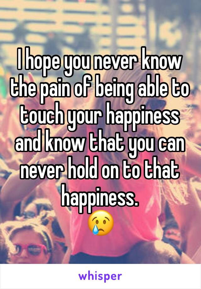 I hope you never know the pain of being able to touch your happiness and know that you can never hold on to that happiness. 
😢