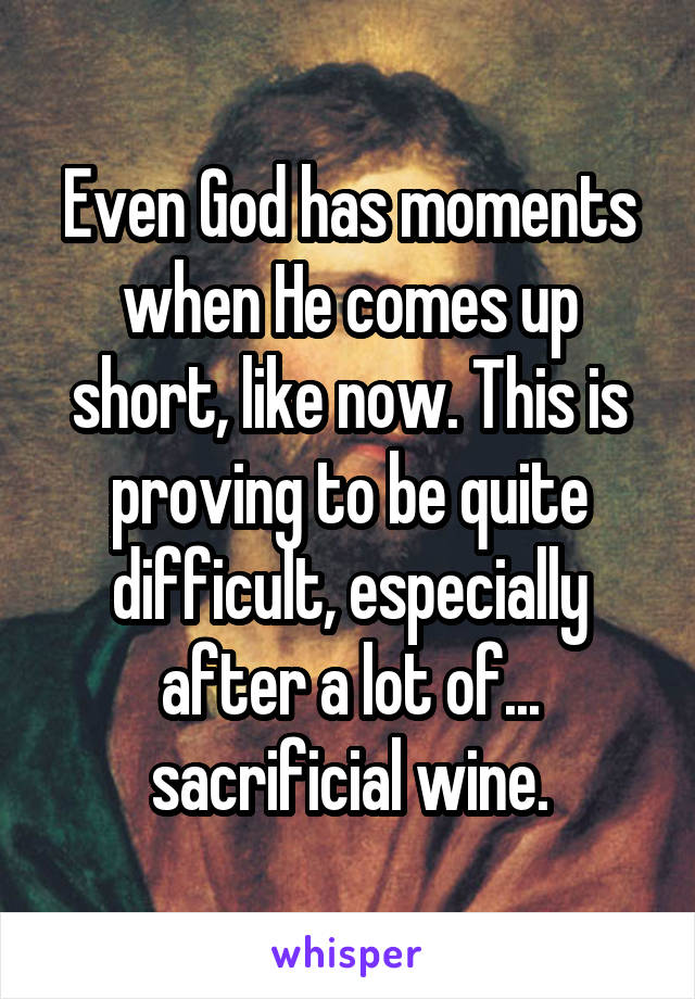 Even God has moments when He comes up short, like now. This is proving to be quite difficult, especially after a lot of... sacrificial wine.