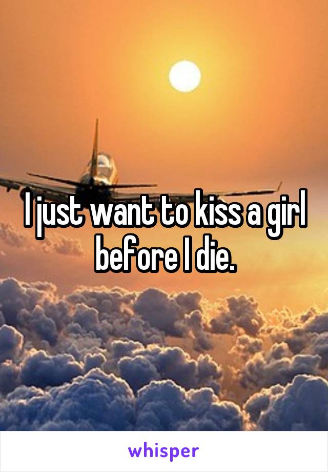 I just want to kiss a girl before I die.