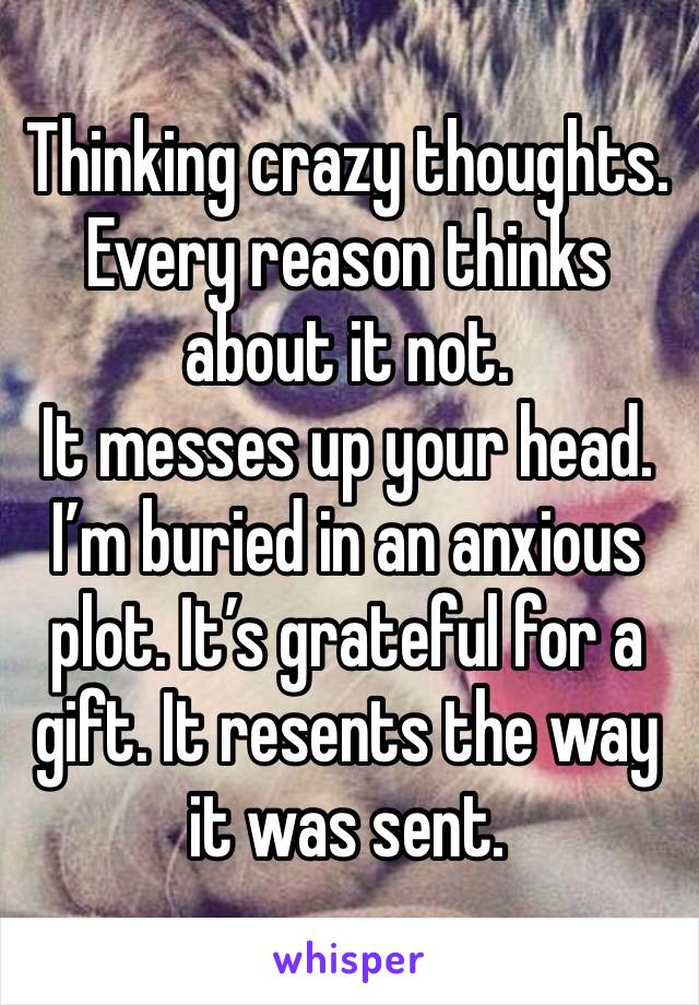 Thinking crazy thoughts.
Every reason thinks about it not.
It messes up your head. I’m buried in an anxious plot. It’s grateful for a gift. It resents the way it was sent.