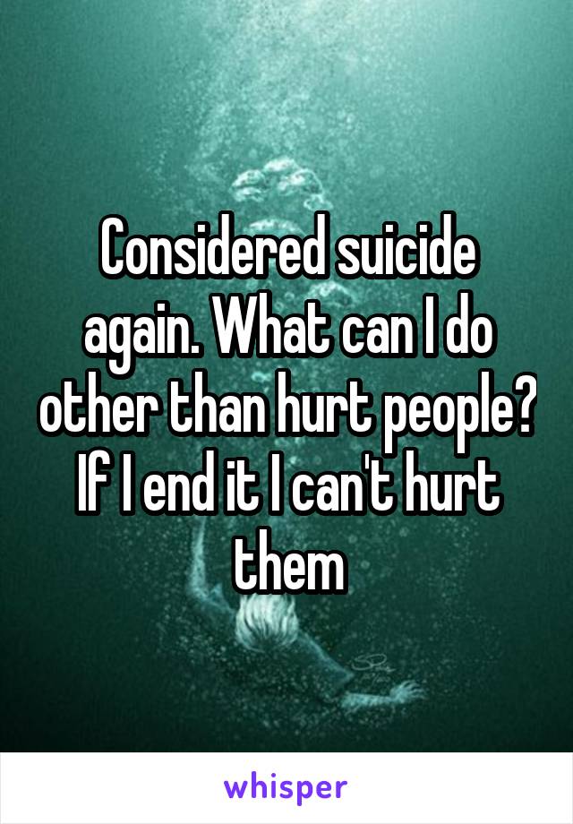 Considered suicide again. What can I do other than hurt people? If I end it I can't hurt them