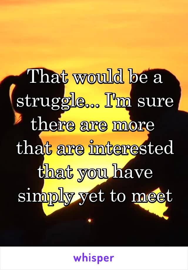 That would be a struggle... I'm sure there are more  that are interested that you have simply yet to meet