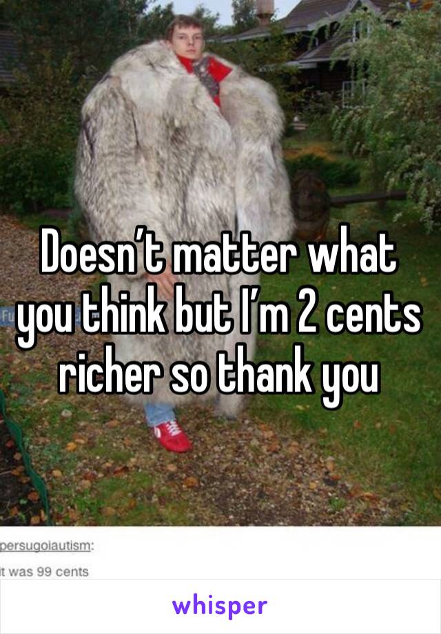 Doesn’t matter what you think but I’m 2 cents richer so thank you