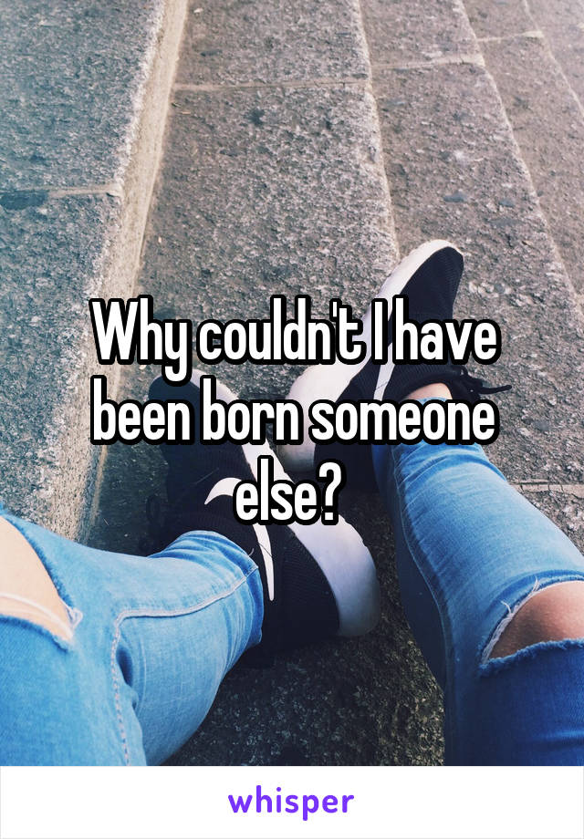 Why couldn't I have been born someone else? 