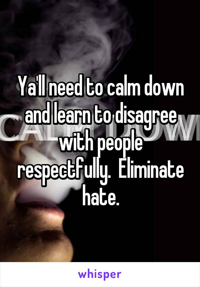 Ya'll need to calm down and learn to disagree with people respectfully.  Eliminate hate.