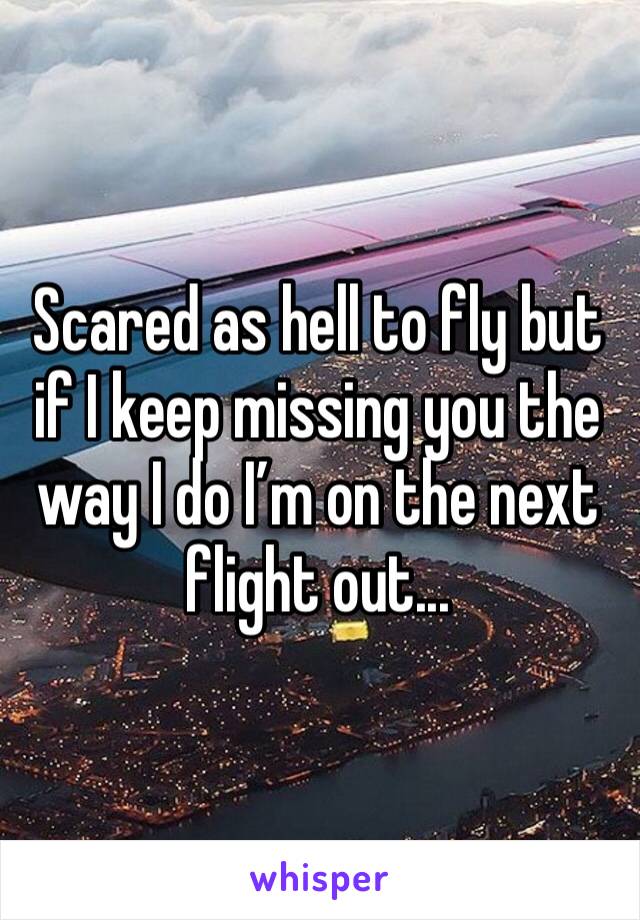 Scared as hell to fly but if I keep missing you the way I do I’m on the next flight out...