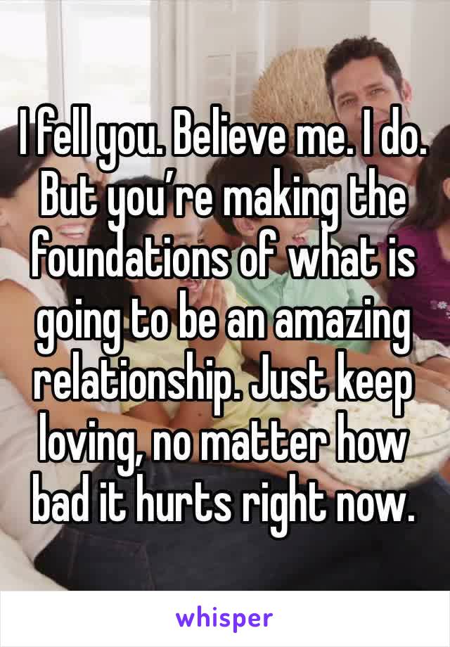 I fell you. Believe me. I do. But you’re making the foundations of what is going to be an amazing relationship. Just keep loving, no matter how bad it hurts right now. 